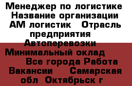 Менеджер по логистике › Название организации ­ АМ-логистик › Отрасль предприятия ­ Автоперевозки › Минимальный оклад ­ 25 000 - Все города Работа » Вакансии   . Самарская обл.,Октябрьск г.